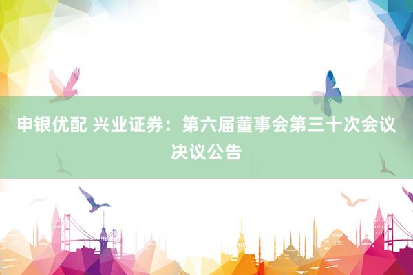 申银优配 兴业证券：第六届董事会第三十次会议决议公告