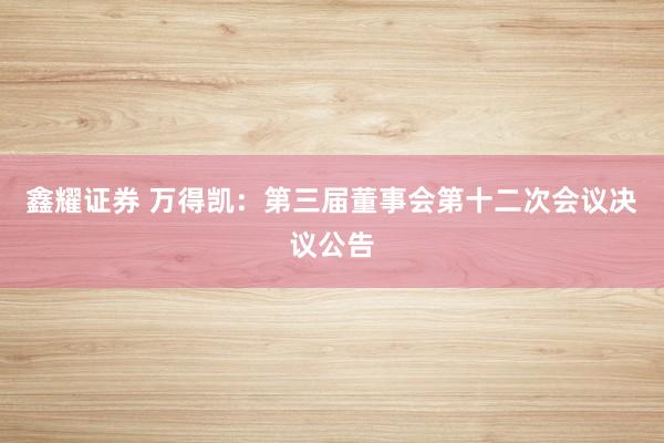 鑫耀证券 万得凯：第三届董事会第十二次会议决议公告