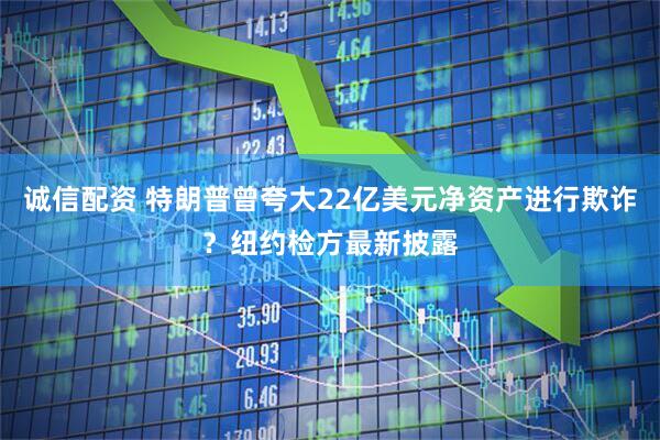 诚信配资 特朗普曾夸大22亿美元净资产进行欺诈？纽约检方最新披露