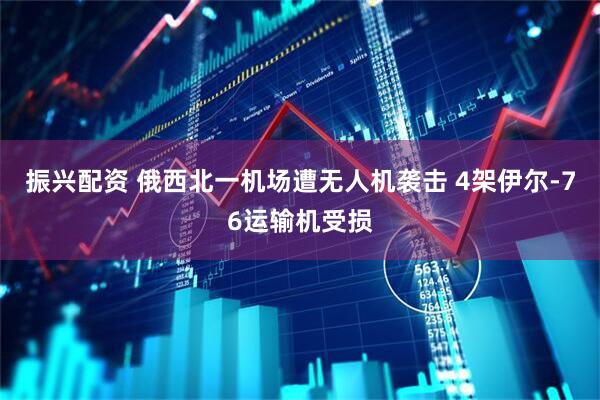 振兴配资 俄西北一机场遭无人机袭击 4架伊尔-76运输机受损