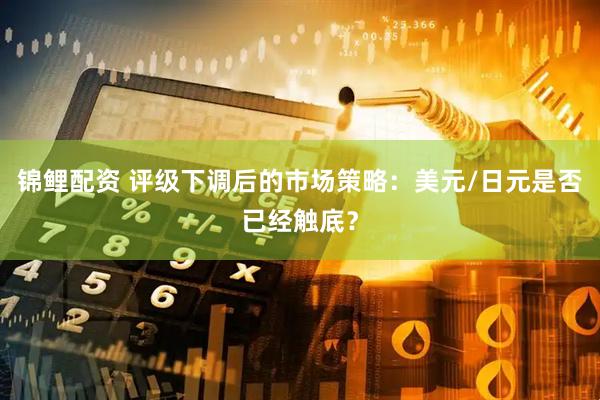 锦鲤配资 评级下调后的市场策略：美元/日元是否已经触底？
