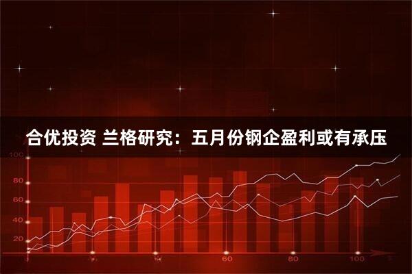合优投资 兰格研究：五月份钢企盈利或有承压