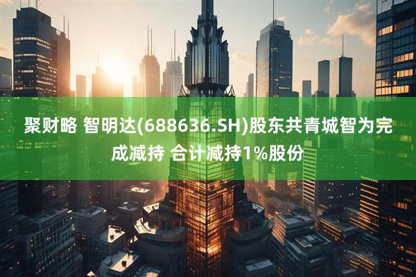 聚财略 智明达(688636.SH)股东共青城智为完成减持 合计减持1%股份