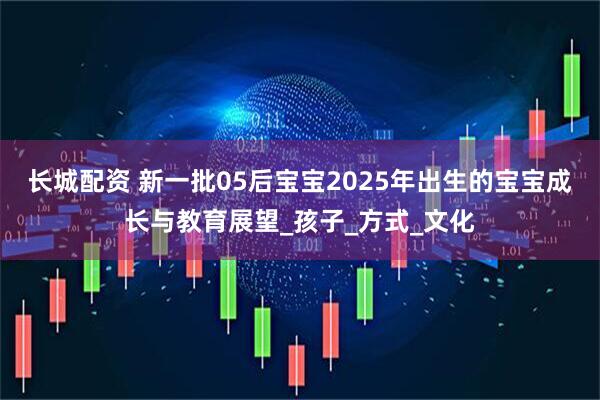 长城配资 新一批05后宝宝2025年出生的宝宝成长与教育展望_孩子_方式_文化