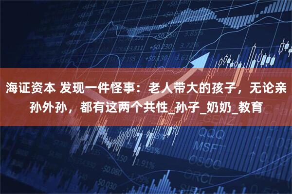 海证资本 发现一件怪事：老人带大的孩子，无论亲孙外孙，都有这两个共性_孙子_奶奶_教育