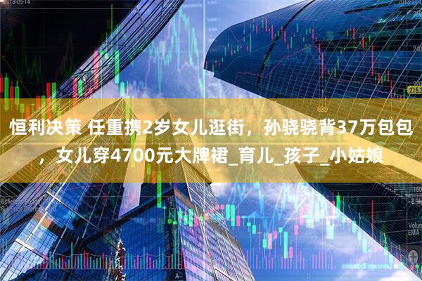 恒利决策 任重携2岁女儿逛街，孙骁骁背37万包包，女儿穿4700元大牌裙_育儿_孩子_小姑娘