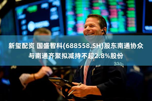 新玺配资 国盛智科(688558.SH)股东南通协众与南通齐聚拟减持不超2.8%股份