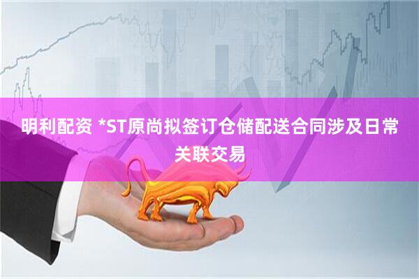 明利配资 *ST原尚拟签订仓储配送合同涉及日常关联交易