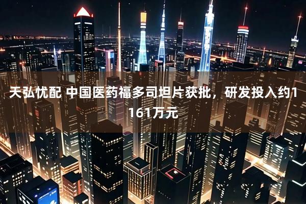 天弘忧配 中国医药福多司坦片获批，研发投入约1161万元