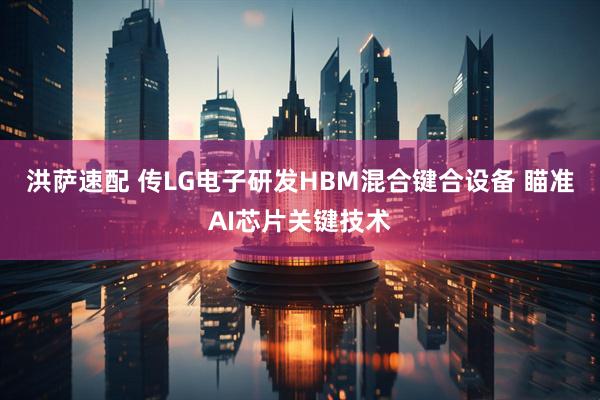 洪萨速配 传LG电子研发HBM混合键合设备 瞄准AI芯片关键技术