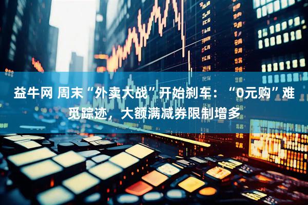 益牛网 周末“外卖大战”开始刹车：“0元购”难觅踪迹，大额满减券限制增多