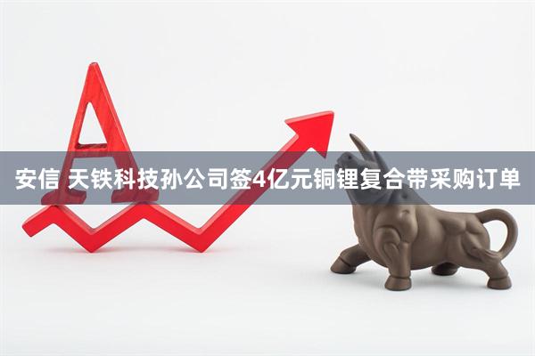 安信 天铁科技孙公司签4亿元铜锂复合带采购订单