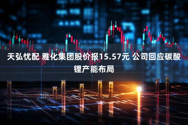 天弘忧配 雅化集团股价报15.57元 公司回应碳酸锂产能布局