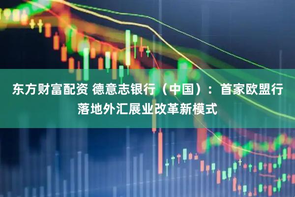 东方财富配资 德意志银行（中国）：首家欧盟行落地外汇展业改革新模式