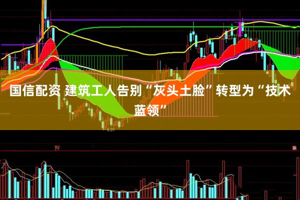 国信配资 建筑工人告别“灰头土脸”转型为“技术蓝领”