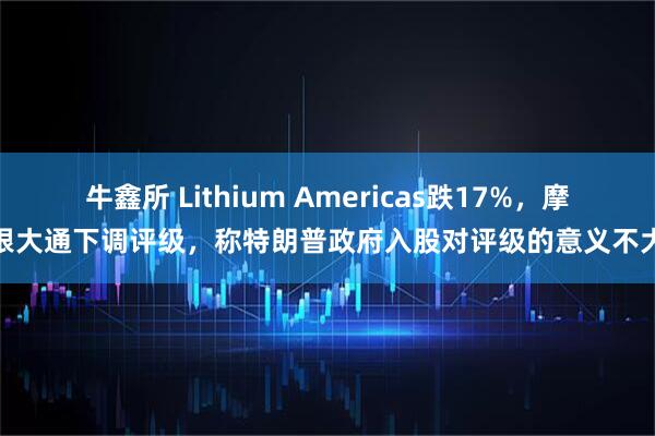 牛鑫所 Lithium Americas跌17%，摩根大通下调评级，称特朗普政府入股对评级的意义不大
