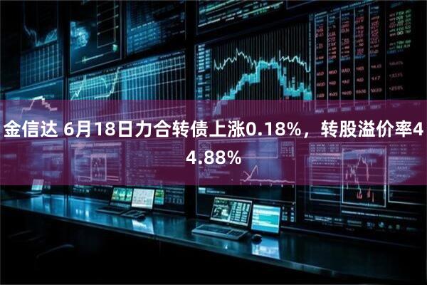 金信达 6月18日力合转债上涨0.18%，转股溢价率44.88%