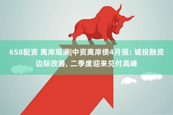 658配资 离岸观澜|中资离岸债4月报: 城投融资边际改善, 二季度迎来兑付高峰